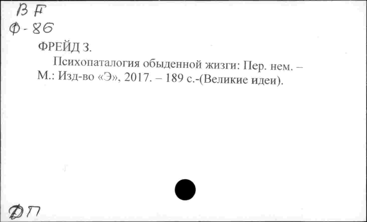 ﻿ФРЕЙД 3.
Психопатология обыденной жизги: Пер. нем. М.: Изд-во «Э», 2017. - 189 с.-(Великие идеи).